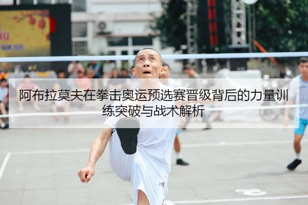 阿布拉莫夫在拳击奥运预选赛晋级背后的力量训练突破与战术解析