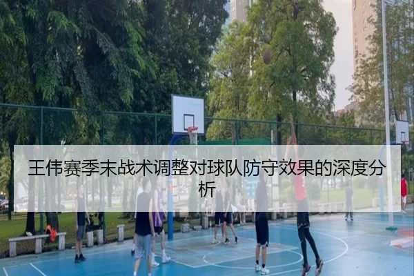 王伟赛季末战术调整对球队防守效果的深度分析