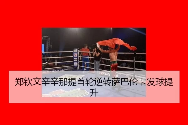 郑钦文辛辛那提首轮逆转萨巴伦卡发球提升